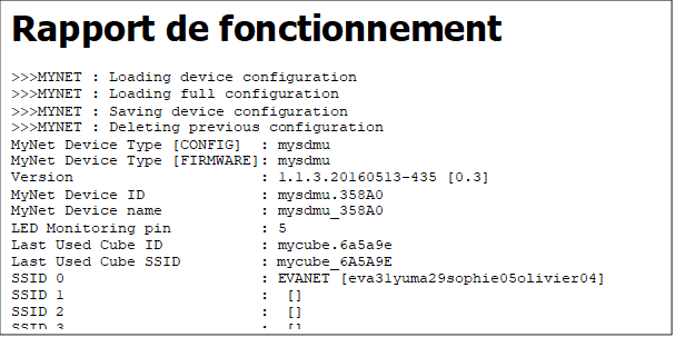 Rapport de fonctionnement
>>>MYNET : Loading device configuration
>>>MYNET : Loading full configuration
>>>MYNET : Saving device configuration
>>>MYNET : Deleting previous configuration
MyNet Device Type [CONFIG]  : mysdmu
MyNet Device Type [FIRMWARE]: mysdmu
Version                     : 1.1.3.20160513-435 [0.3]
MyNet Device ID             : mysdmu.358A0
MyNet Device name           : mysdmu_358A0
LED Monitoring pin          : 5
Last Used Cube ID           : mycube.6a5a9e
Last Used Cube SSID         : mycube_6A5A9E
SSID 0                      : EVANET [eva31yuma29sophie05olivier04]
SSID 1                      :  []
SSID 2                      :  []
SSID 3                      :  []
SAP IP address              : 10.0.1.1
SAP Gateway                 : 10.0.1.1
SAP Subnet mask             : 255.255.255.0
SAP Channel                 : 6
SAP Key                     : mysdmuwlan
Reset counter               : 73
>>>MYNET : Checking SPIFFS integrity
SPIFFS anomalies            : No error found
MODES                       : 0x0050
    [-] MODE_NOCUBE
    [-] MODE_SIMPLEKNOCK
    [-] MODE_DUAL
    [+] MODE_RECONNECTSSID
    [-] MODE_NOAUTOCLOSE
    [+] MODE_MDNS
    [-] MODE_SSDP

--------------------------------
-      STARTING SAP WIFI       -
--------------------------------
SAP IP address              : 10.0.1.1
SAP Gateway                 : 10.0.1.1
SAP Subnet mask             : 255.255.255.0
SAP Channel                 : 6
SAP Key                     : mysdmuwlan
>>>MYNET : SAP is hidden
>>>MYNET : Reading SAP MAC address: 5E:CF:7F:03:58:A0
>>>MYNET : Reading SAP IP address: 10.0.1.1
>>>MYNET : Registering domain mysdmu.fr
>>>WIFI  : MDNS responder started on mysdmu_358A0

--------------------------------
-      SCANNING STA WIFI       -
--------------------------------
>>>MYNET : status WIFI SCANNING

----    LET'S ROLL !!!    ----
>>>MYNET : 0: [11][68:A3:78:D3:1E:EC] EVANET (-41) *
>>>MYNET : Added as public home AP EVANET [eva31yuma29sophie05olivier04]
>>>MYNET : 1: [11][68:A3:78:D3:1E:ED] FreeWifi (-41)  
>>>MYNET : 2: [11][68:A3:78:D3:1E:EE] FreeWifi_secure (-40) *
>>>MYNET : List of available AP
>>>MYNET :  []
>>>MYNET : EVANET [eva31yuma29sophie05olivier04]
>>>MYNET :  []
>>>MYNET :  []
>>>MYNET :  []
>>>MYNET :  []
>>>MYNET :  []
>>>MYNET :  []

--------------------------------
-      STARTING STA WIFI       -
--------------------------------
>>>MYNET : Connecting STA wifi : current AP has no SSID (rank=0)
>>>MYNET : Connecting STA wifi [EVANET](rank=1)
>>>MYNET : status WIFI CONNECTING
>>>MYNET : Ask for STA WiFi disconnection
>>>MYNET : Ask for STA WiFi connection to [EVANET]
>>>WIFI  : Wifi disconnection prior to reconnection
>>>WIFI : Wifi up and running
>>>WIFI : STA SSID                    : EVANET
>>>WIFI : STA MAC Address             : 5C:CF:7F:03:58:A0
>>>WIFI : STA IP address              : 192.168.1.25
>>>WIFI : STA Subnet Mask             : 255.255.255.0
>>>WIFI : STA Gateway                 : 192.168.1.254
>>>WIFI  : MDNS responder started on mysdmu_358A0
>>>MYNET : status WIFI CONNECTED
>>>MYNET : Knocking MyCube : mycube.6a5a9e 
>>>MYNET : status KNOCKING
>>>MYNET : sending MULTICAST [mysdmu.358A0;KNOCK;mycube.6a5a9e;mysdmu_358A0] to 224.20.2.251:2001
>>>MYNET : sending MULTICAST [mysdmu.358A0;KNOCK;mycube.6a5a9e;mysdmu_358A0] to 224.20.2.251:2001
>>>MYNET : sending MULTICAST [mysdmu.358A0;KNOCK;mycube.6a5a9e;mysdmu_358A0] to 224.20.2.251:2001
>>>MYNET : sending MULTICAST [mysdmu.358A0;KNOCK;mycube.6a5a9e;mysdmu_358A0] to 224.20.2.251:2001
>>>MYNET : sending MULTICAST [mysdmu.358A0;KNOCK;mycube.6a5a9e;mysdmu_358A0] to 224.20.2.251:2001
>>>MYNET : KNOCKING state timeout

--------------------------------
-      STARTING STA WIFI       -
--------------------------------
>>>MYNET : Connecting STA wifi : current AP has no SSID (rank=2)
>>>MYNET : Connecting STA wifi : current AP has no SSID (rank=3)
>>>MYNET : Connecting STA wifi : current AP has no SSID (rank=4)
>>>MYNET : Connecting STA wifi : current AP has no SSID (rank=5)
>>>MYNET : Connecting STA wifi : current AP has no SSID (rank=6)
>>>MYNET : Connecting STA wifi : current AP has no SSID (rank=7)
>>>MYNET : Connecting STA wifi : no more AP available (rank=8)
>>>MYNET : status NOT CONNECTED
>>>MYNET : NOTCONNECTED state timeout

--------------------------------
-      SHOWING SAP WIFI        -
--------------------------------
>>>MYNET : Show SAP
>>>HTTP  : Webserver started
>>>WSOCK : Websocket started

