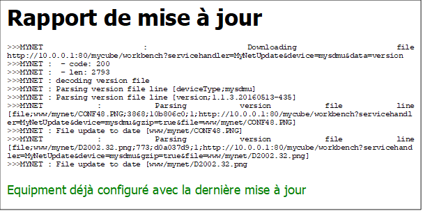 Rapport de mise  jour
>>>MYNET : Downloading file http://10.0.0.1:80/mycube/workbench?servicehandler=MyNetUpdate&device=mysdmu&data=version
>>>MYNET :  - code: 200
>>>MYNET :  - len: 2793
>>>MYNET : decoding version file
>>>MYNET : Parsing version file line [deviceType;mysdmu]
>>>MYNET : Parsing version file line [version;1.1.3.20160513-435]
>>>MYNET : Parsing version file line [file;www/mynet/CONF48.PNG;3868;10b806c0;1;http://10.0.0.1:80/mycube/workbench?servicehandler=MyNetUpdate&device=mysdmu&gzip=true&file=www/mynet/CONF48.PNG]
>>>MYNET : File update to date [www/mynet/CONF48.PNG]
>>>MYNET : Parsing version file line [file;www/mynet/D2002.32.png;773;d0a037d9;1;http://10.0.0.1:80/mycube/workbench?servicehandler=MyNetUpdate&device=mysdmu&gzip=true&file=www/mynet/D2002.32.png]
>>>MYNET : File update to date [www/mynet/D2002.32.png
Equipment dj configur avec la dernire mise  jour

